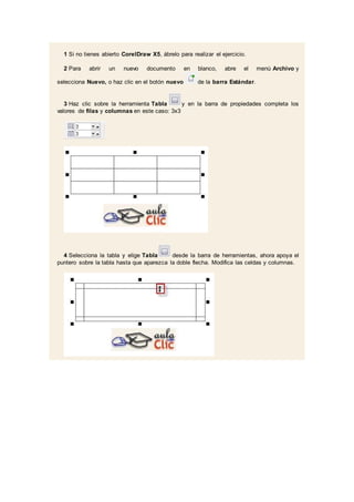 1 Si no tienes abierto CorelDraw X5, ábrelo para realizar el ejercicio.
2 Para abrir un nuevo documento en blanco, abre el menú Archivo y
selecciona Nuevo, o haz clic en el botón nuevo de la barra Estándar.
3 Haz clic sobre la herramienta Tabla y en la barra de propiedades completa los
valores de filas y columnas en este caso: 3x3
4 Selecciona la tabla y elige Tabla desde la barra de herramientas, ahora apoya el
puntero sobre la tabla hasta que aparezca la doble flecha. Modifica las celdas y columnas.
 
