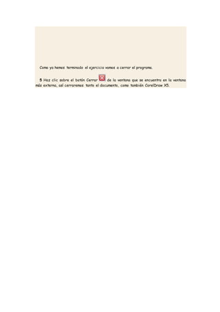 Como ya hemos terminado el ejercicio vamos a cerrar el programa.
5 Haz clic sobre el botón Cerrar de la ventana que se encuentra en la ventana
más externa, así cerraremos tanto el documento, como también CorelDraw X5.
 