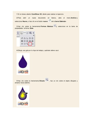 1 Si no tienes abierto CorelDraw X5, ábrelo para realizar el ejercicio.
2 Para abrir un nuevo documento en blanco, abre el menú Archivo y
selecciona Nuevo, o haz clic en el botón nuevo de la barra Estándar.
3 Haz clic sobre la herramienta Formas Básicas y selecciona en la barra de
propiedades la forma Gota.
4 Dibuja una gota en tu hoja de trabajo y aplícale relleno azul.
5 Haz clic sobre la herramienta Silueta , haz un clic sobre el objeto dibujado y
arrastra hacia adentro.
 
