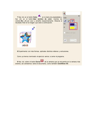 7 Haz clic en el botón Color en la barra de propiedades y
haz clic en el botón Usar sombra de color. Cambia los
colores De: y A: por azul y amarillo respectivamente. Observa el
resultado final en la imagen que está a continuación.
8 Experimenta con más formas, aplícales distintos rellenos y extrusiones.
Como ya hemos terminado el ejercicio vamos a cerrar el programa.
9 Haz clic sobre el botón Cerrar de la ventana que se encuentra en la ventana más
externa, así cerraremos tanto el documento, como también CorelDraw X5.
 