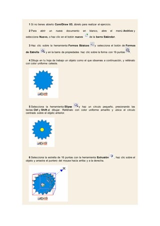 1 Si no tienes abierto CorelDraw X5, ábrelo para realizar el ejercicio.
2 Para abrir un nuevo documento en blanco, abre el menú Archivo y
selecciona Nuevo, o haz clic en el botón nuevo de la barra Estándar.
3 Haz clic sobre la herramienta Formas Básicas y selecciona el botón de Formas
de Estrella y en la barra de propiedades haz clic sobre la forma con 16 puntas .
4 Dibuja en tu hoja de trabajo un objeto como el que observas a continuación, y rellénalo
con color uniforme celeste.
5 Selecciona la herramienta Elipse y haz un círculo pequeño, presionando las
teclas Ctrl y Shift al dibujar. Rellénalo con color uniforme amarillo y ubica el círculo
centrado sobre el objeto anterior.
6 Selecciona la estrella de 16 puntas con la herramienta Extrusión , haz clic sobre el
objeto y arrastra el puntero del mouse hacia arriba y a la derecha.
 