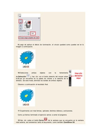 9 Luego de aplicar el efecto de iluminación, el círculo quedará como puedes ver en la
imagen a continuación.
10 Selecciona ambos objetos con la herramienta
de Selección y haz clic con el botón derecho del mouse sobre
la X que se encuentra en la paleta de colores a la derecha de la
ventana. De este modo, eliminas los bordes de ambos objetos.
Observa a continuación el resultado final.
11 Experimenta con más formas, aplícales distintos rellenos y extrusiones.
Como ya hemos terminado el ejercicio vamos a cerrar el programa.
12 Haz clic sobre el botón Cerrar de la ventana que se encuentra en la ventana
más externa, así cerraremos tanto el documento, como también CorelDraw X5.
 
