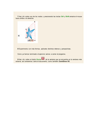 7 Haz clic sobre uno de los nodos y presionando las teclas Ctrl y Shift arrastra el mouse
hacia arriba a la derecha.
8 Experimenta con más formas, aplícales distintos rellenos y perspectivas.
Como ya hemos terminado el ejercicio vamos a cerrar el programa.
9 Haz clic sobre el botón Cerrar de la ventana que se encuentra en la ventana más
externa, así cerraremos tanto el documento, como también CorelDraw X5.
 