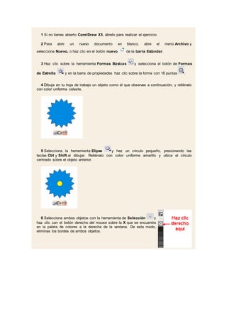1 Si no tienes abierto CorelDraw X5, ábrelo para realizar el ejercicio.
2 Para abrir un nuevo documento en blanco, abre el menú Archivo y
selecciona Nuevo, o haz clic en el botón nuevo de la barra Estándar.
3 Haz clic sobre la herramienta Formas Básicas y selecciona el botón de Formas
de Estrella y en la barra de propiedades haz clic sobre la forma con 16 puntas .
4 Dibuja en tu hoja de trabajo un objeto como el que observas a continuación, y rellénalo
con color uniforme celeste.
5 Selecciona la herramienta Elipse y haz un círculo pequeño, presionando las
teclas Ctrl y Shift al dibujar. Rellénalo con color uniforme amarillo y ubica el círculo
centrado sobre el objeto anterior.
6 Selecciona ambos objetos con la herramienta de Selección y
haz clic con el botón derecho del mouse sobre la X que se encuentra
en la paleta de colores a la derecha de la ventana. De este modo,
eliminas los bordes de ambos objetos.
 