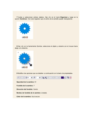 7 Vuelve a seleccionar ambos objetos. Haz clic en el menú Organizar y luego en la
opción Combinar. Con esto lograrás que el centro de la estrella quede transparente.
8 Haz clic en la herramienta Sombra, selecciona el objeto y arrastra con el mouse hacia
abajo a la derecha.
9 Modifica las opciones que se detallan a continuación en la barra de propiedades.
Opacidad de la sombra: 61
Fundido de la sombra: 7
Dirección del fundido: Centro
Bordes de fundido de la sombra: Lineales
Color de la sombra: Azul oscuro
 