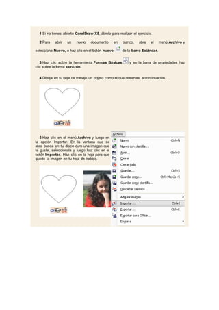 1 Si no tienes abierto CorelDraw X5, ábrelo para realizar el ejercicio.
2 Para abrir un nuevo documento en blanco, abre el menú Archivo y
selecciona Nuevo, o haz clic en el botón nuevo de la barra Estándar.
3 Haz clic sobre la herramienta Formas Básicas y en la barra de propiedades haz
clic sobre la forma corazón.
4 Dibuja en tu hoja de trabajo un objeto como el que observas a continuación.
5 Haz clic en el menú Archivo y luego en
la opción Importar. En la ventana que se
abre busca en tu disco duro una imagen que
te guste, selecciónala y luego haz clic en el
botón Importar. Haz clic en la hoja para que
quede la imagen en tu hoja de trabajo.
 
