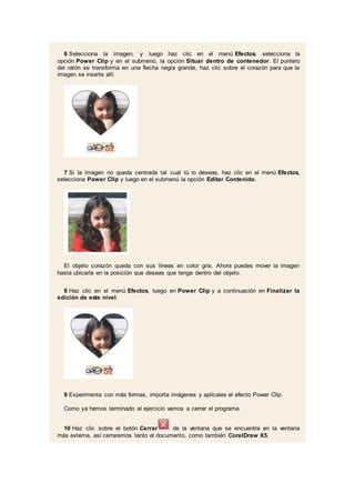 6 Selecciona la imagen, y luego haz clic en el menú Efectos, selecciona la
opción Power Clip y en el submenú, la opción Situar dentro de contenedor. El puntero
del ratón se transforma en una flecha negra grande, haz clic sobre el corazón para que la
imagen se inserte allí.
7 Si la imagen no queda centrada tal cual tú lo deseas, haz clic en el menú Efectos,
selecciona Power Clip y luego en el submenú la opción Editar Contenido.
El objeto corazón queda con sus líneas en color gris. Ahora puedes mover la imagen
hasta ubicarla en la posición que deseas que tenga dentro del objeto.
8 Haz clic en el menú Efectos, luego en Power Clip y a continuación en Finalizar la
edición de este nivel.
9 Experimenta con más formas, importa imágenes y aplícales el efecto Power Clip.
Como ya hemos terminado el ejercicio vamos a cerrar el programa.
10 Haz clic sobre el botón Cerrar de la ventana que se encuentra en la ventana
más externa, así cerraremos tanto el documento, como también CorelDraw X5.
 