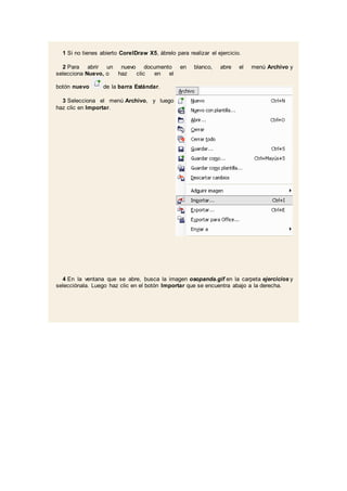 1 Si no tienes abierto CorelDraw X5, ábrelo para realizar el ejercicio.
2 Para abrir un nuevo documento en blanco, abre el menú Archivo y
selecciona Nuevo, o haz clic en el
botón nuevo de la barra Estándar.
3 Selecciona el menú Archivo, y luego
haz clic en Importar.
4 En la ventana que se abre, busca la imagen osopanda.gif en la carpeta ejercicios y
selecciónala. Luego haz clic en el botón Importar que se encuentra abajo a la derecha.
 