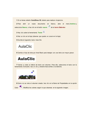 1 Si no tienes abierto CorelDraw X5, ábrelo para realizar el ejercicio.
2 Para abrir un nuevo documento en blanco, abre el menú Archivo y
selecciona Nuevo, o haz clic en el botón nuevo de la barra Estándar.
3 Haz clic sobre la herramienta Texto
4 Haz un clic en la hoja (observa que queda un cursor en la hoja).
5 Escribe el siguiente texto: Aula Clic
6 Cambia el tipo de letra por Arial Black para trabajar con una letra con mayor grosor.
7 Vamos a crear un efecto de texto con volumen. Para ello, selecciona el texto con la
herramienta Extrusión, haz un clic y arrastra hacia arriba a la derecha.
8 Como no se nota el volumen creado, haz clic en la Barra de Propiedades en la opción
Color . Modifica los colores según lo que observas en la siguiente imagen.
 