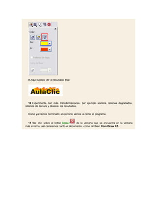 9 Aquí puedes ver el resultado final:
10 Experimenta con más transformaciones, por ejemplo sombra, rellenos degradados,
rellenos de textura y observa los resultados.
Como ya hemos terminado el ejercicio vamos a cerrar el programa.
11 Haz clic sobre el botón Cerrar de la ventana que se encuentra en la ventana
más externa, así cerraremos tanto el documento, como también CorelDraw X5.
 