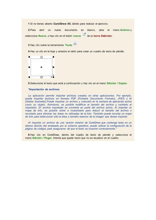 1 Si no tienes abierto CorelDraw X5, ábrelo para realizar el ejercicio.
2 Para abrir un nuevo documento en blanco, abre el menú Archivo y
selecciona Nuevo, o haz clic en el botón nuevo de la barra Estándar.
3 Haz clic sobre la herramienta Texto
4 Haz un clic en la hoja y arrastra el ratón para crear un cuadro de texto de párrafo.
5 Selecciona el texto que está a continuación y haz clic en el menú Edición / Copiar.
"Importación de archivos
La aplicación permite importar archivos creados en otras aplicaciones. Por ejemplo,
puede importar archivos en formato PDF (Portable Documento Formato), JPEG o AI
(Adobe Ilustrador).Puede importar un archivo y colocarlo en la ventana de aplicación activa
como un objeto. Asimismo, es posible modificar el tamaño del archivo y centrarlo al
importarlo. El archivo importado se convierte en parte del archivo activo. Al importar un
mapa de bits, es posible volver a muestrearlo para reducir el tamaño del archivo o
recortarlo para eliminar las áreas no utilizadas de la foto. También puede recortar un mapa
de bits para seleccionar sólo el área y tamaño exactos de la imagen que desee importar.
Al importar un archivo de una versión anterior de CorelDraw que contenga texto en un
idioma distinto del empleado por el sistema operativo, puede utilizar la configuración de la
página de códigos para asegurarse de que el texto se muestre correctamente."
6 Haz clic en CorelDraw, dentro del cuadro de texto de párrafo y selecciona el
menú Edición / Pegar. Intenta que quede texto que no se visualice en el cuadro.
 