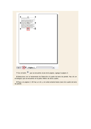 7 Con el botón que se encuentra al pie de la página, agrega la página 2.
8 Selecciona con la herramienta de Selección el cuadro de texto de párrafo. Haz clic en
el triángulo que se encuentra en la parte inferior de dicho cuadro.
9 Pasa a la página 2. Allí haz un clic y sin soltar arrastra hasta crear otro cuadro de texto
de párrafo.
 