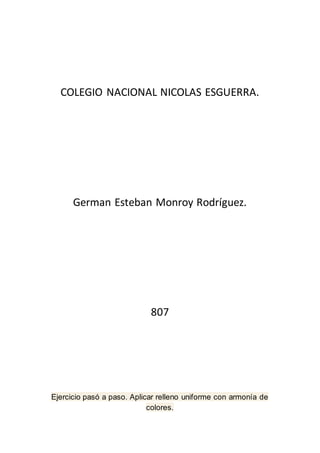 COLEGIO NACIONAL NICOLAS ESGUERRA.
German Esteban Monroy Rodríguez.
807
Ejercicio pasó a paso. Aplicar relleno uniforme con armonía de
colores.
 