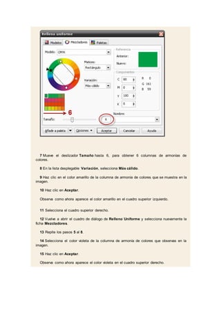 7 Mueve el deslizador Tamaño hasta 6, para obtener 6 columnas de armonías de
colores.
8 En la lista desplegable Variación, selecciona Más cálido.
9 Haz clic en el color amarillo de la columna de armonía de colores que se muestra en la
imagen.
10 Haz clic en Aceptar.
Observa como ahora aparece el color amarillo en el cuadro superior izquierdo.
11 Selecciona el cuadro superior derecho.
12 Vuelve a abrir el cuadro de diálogo de Relleno Uniforme y selecciona nuevamente la
ficha Mezcladores.
13 Repite los pasos 5 al 8.
14 Selecciona el color violeta de la columna de armonía de colores que observas en la
imagen.
15 Haz clic en Aceptar.
Observa como ahora aparece el color violeta en el cuadro superior derecho.
 