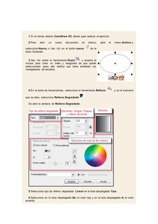 1 Si no tienes abierto CorelDraw X5, ábrelo para realizar el ejercicio.
2 Para abrir un nuevo documento en blanco, abre el menú Archivo y
selecciona Nuevo, o haz clic en el botón nuevo de la
barra Estándar.
3 Haz clic sobre la herramienta Óvalo . y arrastra el
mouse para crear un óvalo y asegúrate de que quede
seleccionado (para ello verifica que tiene alrededor los
manejadores de tamaño).
4 En la barra de herramientas, selecciona la herramienta Relleno , y en el submenú
que se abre, selecciona Relleno Degradado .
Se abre la ventana de Relleno Degradado.
5 Selecciona tipo de relleno degradado Lineal en la lista desplegable Tipo.
6 Selecciona en la lista desplegable De: el color rojo y en la lista desplegable A: el color
amarillo.
 