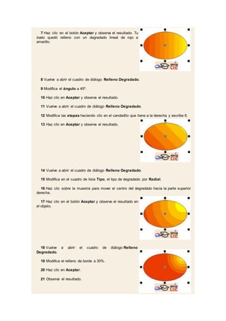 7 Haz clic en el botón Aceptar y observa el resultado. Tu
óvalo quedó relleno con un degradado lineal de rojo a
amarillo.
8 Vuelve a abrir el cuadro de diálogo Relleno Degradado.
9 Modifica el ángulo a 45º.
10 Haz clic en Aceptar y observa el resultado.
11 Vuelve a abrir el cuadro de diálogo Relleno Degradado.
12 Modifica las etapas haciendo clic en el candadito que tiene a la derecha y escribe 6.
13 Haz clic en Aceptar y observa el resultado.
14 Vuelve a abrir el cuadro de diálogo Relleno Degradado.
15 Modifica en el cuadro de lista Tipo, el tipo de degradado por Radial.
16 Haz clic sobre la muestra para mover el centro del degradado hacia la parte superior
derecha.
17 Haz clic en el botón Aceptar y observa el resultado en
el objeto.
18 Vuelve a abrir el cuadro de diálogo Relleno
Degradado.
19 Modifica el relleno de borde a 30%.
20 Haz clic en Aceptar.
21 Observa el resultado.
 