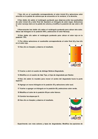 7 Haz clic en el cuadradito correspondiente al color inicial (3) y selecciona color
amarillo en la paleta de colores que se encuentra en la ventana, a la derecha.
8 Haz doble clic sobre el rectángulo punteado que observas entre los cuadraditos
de color inicial (3) y color final (4). Quedará un triángulo de color negro. Selecciona
el color naranja claro en la paleta de colores y modifica la posición de ese color a 25
%.
9 Nuevamente haz doble clic sobre el rectángulo punteado para ubicar otro color.
Ubica ese triángulo en la posición 50% y selecciona el color Naranja.
10 Haz doble clic sobre el rectángulo punteado para ubicar el color rojo en la
posición 75%.
11 Por último selecciona el cuadradito correspondiente al color final (4) y haz clic
en el color rojo.
12 Haz clic en Aceptar y observa el resultado.
13 Vuelve a abrir el cuadro de diálogo Relleno Degradado.
14 Modifica en el cuadro de lista Tipo, el tipo de degradado por Radial.
15 Haz clic sobre la muestra para mover el centro del degradado hacia la parte
superior.
16 Agrega un nuevo triángulo en la posición 35 y selecciona color azul.
17 Vuelve a agregar un triángulo en la posición 65 y selecciona color verde.
18 Modifica el color de la posición 50 por color blanco.
19 Cambia las etapas por 6.
20 Haz clic en Aceptar y observa el resultado.
Experimenta con más colores y tipos de degradados. Modifica las opciones de
 