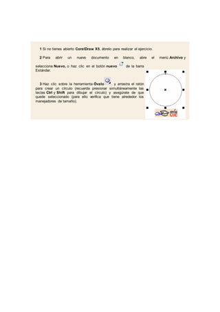 1 Si no tienes abierto CorelDraw X5, ábrelo para realizar el ejercicio.
2 Para abrir un nuevo documento en blanco, abre el menú Archivo y
selecciona Nuevo, o haz clic en el botón nuevo de la barra
Estándar.
3 Haz clic sobre la herramienta Óvalo . y arrastra el ratón
para crear un círculo (recuerda presionar simultáneamente las
teclas Ctrl y Shift para dibujar el círculo) y asegúrate de que
quede seleccionado (para ello verifica que tiene alrededor los
manejadores de tamaño).
 