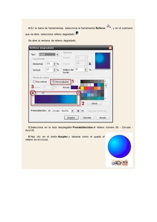 4 En la barra de herramientas, selecciona la herramienta Relleno , y en el submenú
que se abre, selecciona relleno degradado .
Se abre la ventana de relleno degradado.
5 Selecciona en la lista desplegable Preestablecidos el relleno número 05 - Circular -
Azul 02.
6 Haz clic en el botón Aceptar y observa como el queda el
relleno en el círculo.
 