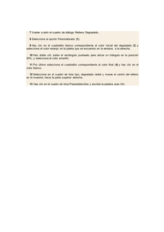 7 Vuelve a abrir el cuadro de diálogo Relleno Degradado.
8 Selecciona la opción Personalizado (1).
9 Haz clic en el cuadradito blanco correspondiente al color inicial del degradado (3) y
selecciona el color naranja en la paleta que se encuentra en la ventana, a la derecha.
10 Haz doble clic sobre el rectángulo punteado para ubicar un triángulo en la posición
50%, y selecciona el color amarillo.
11 Por último selecciona el cuadradito correspondiente al color final (4) y haz clic en el
color blanco.
12 Selecciona en el cuadro de lista tipo, degradado radial y mueve el centro del relleno
en la muestra, hacia la parte superior derecha.
13 Haz clic en el cuadro de lista Preestablecidos y escribe la palabra aula Clic
 