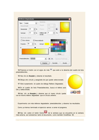 14 Presiona el botón con el signo de más que está a la derecha del cuadro de lista
preestablecidos.
15 Haz clic en Aceptar y observa el resultado.
16 Dibuja otro círculo y asegúrate de que quede seleccionado.
17 Abre nuevamente el cuadro de diálogo Relleno Degradado.
18 En el cuadro de lista Preestablecidos, busca el relleno aula
Clic y selecciónalo.
19 Haz clic en Aceptar y observa que el nuevo círculo queda
con el mismo relleno degradado que el círculo anterior.
Experimenta con más rellenos degradados preestablecidos y observa los resultados.
Como ya hemos terminado el ejercicio vamos a cerrar el programa.
20 Haz clic sobre el botón Cerrar de la ventana que se encuentra en la ventana
más externa, así cerraremos tanto el documento, como también CorelDraw X5.
.
 