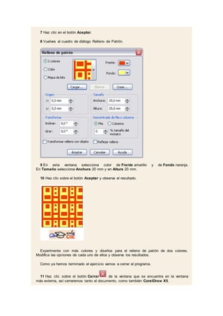 7 Haz clic en el botón Aceptar.
8 Vuelves al cuadro de diálogo Relleno de Patrón.
9 En esta ventana selecciona color de Frente amarillo y de Fondo naranja.
En Tamaño selecciona Anchura 20 mm y en Altura 20 mm.
10 Haz clic sobre el botón Aceptar y observa el resultado.
Experimenta con más colores y diseños para el relleno de patrón de dos colores.
Modifica las opciones de cada uno de ellos y observa los resultados.
Como ya hemos terminado el ejercicio vamos a cerrar el programa.
11 Haz clic sobre el botón Cerrar de la ventana que se encuentra en la ventana
más externa, así cerraremos tanto el documento, como también CorelDraw X5.
 