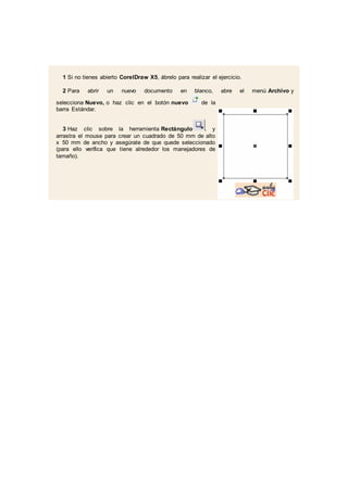 1 Si no tienes abierto CorelDraw X5, ábrelo para realizar el ejercicio.
2 Para abrir un nuevo documento en blanco, abre el menú Archivo y
selecciona Nuevo, o haz clic en el botón nuevo de la
barra Estándar.
3 Haz clic sobre la herramienta Rectángulo . y
arrastra el mouse para crear un cuadrado de 50 mm de alto
x 50 mm de ancho y asegúrate de que quede seleccionado
(para ello verifica que tiene alrededor los manejadores de
tamaño).
 
