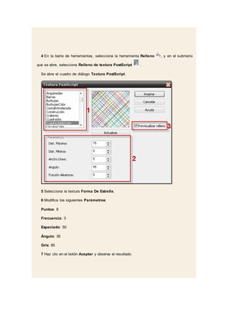 4 En la barra de herramientas, selecciona la herramienta Relleno , y en el submenú
que se abre, selecciona Relleno de textura PostScript .
Se abre el cuadro de diálogo Textura PostScript.
5 Selecciona la textura Forma De Estrella.
6 Modifica los siguientes Parámetros:
Puntos: 8
Frecuencia: 3
Espaciado: 50
Ángulo: 36
Gris: 85
7 Haz clic en el botón Aceptar y observa el resultado.
 