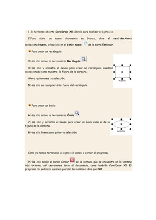 1 Si no tienes abierto CorelDraw X5, ábrelo para realizar el ejercicio.
2 Para abrir un nuevo documento en blanco, abre el menú Archivo y
selecciona Nuevo, o haz clic en el botón nuevo de la barra Estándar.
Para crear un rectángulo:
3 Haz clic sobre la herramienta Rectángulo .
4 Haz clic y arrastra el mouse para crear un rectángulo, quedará
seleccionado como muestra la figura de la derecha.
Ahora quitaremos la selección.
5 Haz clic en cualquier sitio fuera del rectángulo.
Para crear un óvalo:
6 Haz clic sobre la herramienta Óvalo .
7 Haz clic y arrastra el mouse para crear un óvalo como el de la
figura de la derecha.
8 Haz clic fuera para quitar la selección.
Como ya hemos terminado el ejercicio vamos a cerrar el programa.
9 Haz clic sobre el botón Cerrar de la ventana que se encuentra en la ventana
más externa, así cerraremos tanto el documento, como también CorelDraw X5. El
programa te pedirá si quieres guardar los cambios, dile que NO.
 