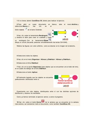 1 Si no tienes abierto CorelDraw X5, ábrelo para realizar el ejercicio.
2 Para abrir un nuevo documento en blanco, abre el menú Archivo y
selecciona Nuevo, o haz clic en el
botón nuevo de la barra Estándar.
3 Haz clic sobre la herramienta Rectángulo .
y arrastra el ratón para crear un cuadrado y luego
un rectángulo. Con la herramienta Elipse ,
dibuja un círculo (recuerda presionar simultáneamente las teclas Ctrl+Shift).
Rellena las figuras con color uniforme, como se observa en la imagen de la derecha..
4 Selecciona todos los objetos.
5 Haz clic en el menú Organizar / Alinear y Distribuir / Alinear y Distribuir...
6 Selecciona la ficha Distribuir
7 Haz clic en la opción Espaciado (para objetos que se encuentran uno al lado del otro),
en el cuadro de diálogo de la ficha Distribuir.
8 Selecciona el botón Aplicar.
9 Finalmente lograrás que los objetos se encuentre
perfectamente distribuidos entre sí.
Experimenta con más objetos, distribúyelos entre sí con las distintas opciones de
distribución y observa los resultados.
Como ya hemos terminado el ejercicio vamos a cerrar el programa.
10 Haz clic sobre el botón Cerrar de la ventana que se encuentra en la ventana
más externa, así cerraremos tanto el documento, como también CorelDraw X5.
 