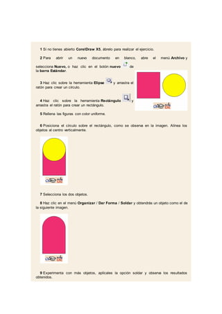 1 Si no tienes abierto CorelDraw X5, ábrelo para realizar el ejercicio.
2 Para abrir un nuevo documento en blanco, abre el menú Archivo y
selecciona Nuevo, o haz clic en el botón nuevo de
la barra Estándar.
3 Haz clic sobre la herramienta Elipse y arrastra el
ratón para crear un círculo.
4 Haz clic sobre la herramienta Rectángulo y
arrastra el ratón para crear un rectángulo.
5 Rellena las figuras con color uniforme.
6 Posiciona el círculo sobre el rectángulo, como se observa en la imagen. Alínea los
objetos al centro verticalmente.
7 Selecciona los dos objetos.
8 Haz clic en el menú Organizar / Dar Forma / Soldar y obtendrás un objeto como el de
la siguiente imagen.
9 Experimenta con más objetos, aplícales la opción soldar y observa los resultados
obtenidos.
 