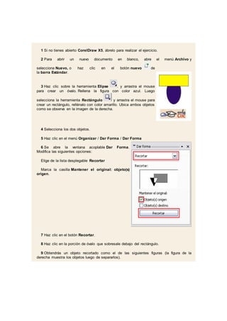 1 Si no tienes abierto CorelDraw X5, ábrelo para realizar el ejercicio.
2 Para abrir un nuevo documento en blanco, abre el menú Archivo y
selecciona Nuevo, o haz clic en el botón nuevo de
la barra Estándar.
3 Haz clic sobre la herramienta Elipse . y arrastra el mouse
para crear un óvalo. Rellena la figura con color azul. Luego
selecciona la herramienta Rectángulo y arrastra el mouse para
crear un rectángulo, rellénalo con color amarillo. Ubica ambos objetos
como se observa en la imagen de la derecha.
4 Selecciona los dos objetos.
5 Haz clic en el menú Organizar / Dar Forma / Dar Forma
6 Se abre la ventana acoplable Dar Forma.
Modifica las siguientes opciones:
Elige de la lista desplegable Recortar
Marca la casilla Mantener el original: objeto(s)
origen.
7 Haz clic en el botón Recortar.
8 Haz clic en la porción de óvalo que sobresale debajo del rectángulo.
9 Obtendrás un objeto recortado como el de las siguientes figuras (la figura de la
derecha muestra los objetos luego de separarlos).
 