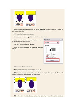 10 En el Menú Edición selecciona la opción Deshacer hasta que vuelvas a tener los
dos objetos originales.
11 Ahora selecciona ambos objetos.
12 Haz clic en el menú Organizar / Dar Forma / Dar Forma
13 Se abre la ventana acoplable Dar Forma.
Modifica las siguientes opciones:
Elige de la lista desplegable Recortar
Marca la casilla Mantener el original: objeto(s)
origen.
14 Haz clic en el botón Recortar.
15 Haz clic en la porción de rectángulo que se ve.
16 Obtendrás un objeto recortado como el de las siguientes figuras (la figura a la
derecha muestra los objetos luego de separarlos).
17 Experimenta con más objetos, aplícales la opción recortar y observa los resultados
 