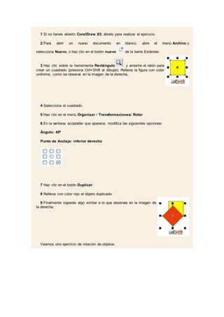1 Si no tienes abierto CorelDraw X5, ábrelo para realizar el ejercicio.
2 Para abrir un nuevo documento en blanco, abre el menú Archivo y
selecciona Nuevo, o haz clic en el botón nuevo de la barra Estándar.
3 Haz clic sobre la herramienta Rectángulo . y arrastra el ratón para
crear un cuadrado (presiona Ctrl+Shift al dibujar). Rellena la figura con color
uniforme, como se observa en la imagen de la derecha..
4 Selecciona el cuadrado.
5 Haz clic en el menú Organizar / Transformaciones/ Rotar
6 En la ventana acoplable que aparece, modifica las siguientes opciones:
Ángulo: 45º
Punto de Anclaje: inferior derecho
7 Haz clic en el botón Duplicar.
8 Rellena con color rojo el objeto duplicado.
9 Finalmente lograrás algo similar a lo que observas en la imagen de
la derecha.
Veamos otro ejercicio de rotación de objetos.
 