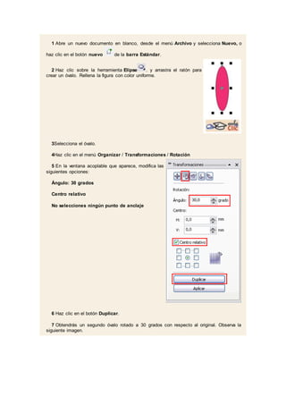 1 Abre un nuevo documento en blanco, desde el menú Archivo y selecciona Nuevo, o
haz clic en el botón nuevo de la barra Estándar.
2 Haz clic sobre la herramienta Elipse . y arrastra el ratón para
crear un óvalo. Rellena la figura con color uniforme.
3Selecciona el óvalo.
4Haz clic en el menú Organizar / Transformaciones / Rotación
5 En la ventana acoplable que aparece, modifica las
siguientes opciones:
Ángulo: 30 grados
Centro relativo
No selecciones ningún punto de anclaje
6 Haz clic en el botón Duplicar.
7 Obtendrás un segundo óvalo rotado a 30 grados con respecto al original. Observa la
siguiente imagen.
 