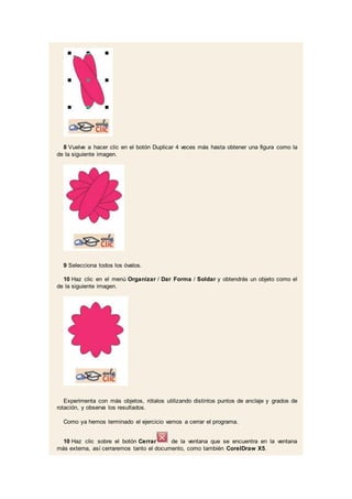 8 Vuelve a hacer clic en el botón Duplicar 4 veces más hasta obtener una figura como la
de la siguiente imagen.
9 Selecciona todos los óvalos.
10 Haz clic en el menú Organizar / Dar Forma / Soldar y obtendrás un objeto como el
de la siguiente imagen.
Experimenta con más objetos, rótalos utilizando distintos puntos de anclaje y grados de
rotación, y observa los resultados.
Como ya hemos terminado el ejercicio vamos a cerrar el programa.
10 Haz clic sobre el botón Cerrar de la ventana que se encuentra en la ventana
más externa, así cerraremos tanto el documento, como también CorelDraw X5.
 