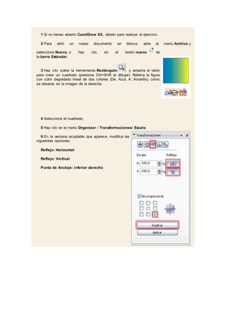 1 Si no tienes abierto CorelDraw X5., ábrelo para realizar el ejercicio.
2 Para abrir un nuevo documento en blanco, abre el menú Archivo y
selecciona Nuevo, o haz clic en el botón nuevo de
la barra Estándar.
3 Haz clic sobre la herramienta Rectángulo . y arrastra el ratón
para crear un cuadrado (presiona Ctrl+Shift al dibujar). Rellena la figura
con color degradado lineal de dos colores (De: Azul, A: Amarillo), como
se observa en la imagen de la derecha.
4 Selecciona el cuadrado.
5 Haz clic en el menú Organizar / Transformaciones/ Escala
6 En la ventana acoplable que aparece, modifica las
siguientes opciones:
Reflejo: Horizontal
Reflejo: Vertical
Punto de Anclaje: inferior derecho
 