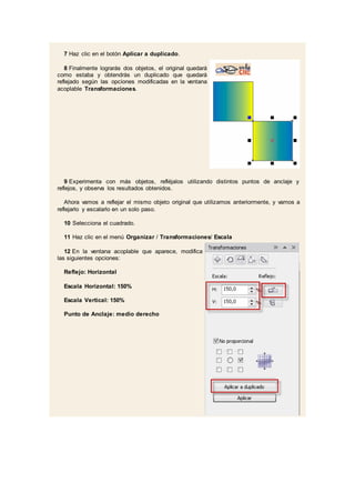 7 Haz clic en el botón Aplicar a duplicado.
8 Finalmente lograrás dos objetos, el original quedará
como estaba y obtendrás un duplicado que quedará
reflejado según las opciones modificadas en la ventana
acoplable Transformaciones.
9 Experimenta con más objetos, refléjalos utilizando distintos puntos de anclaje y
reflejos, y observa los resultados obtenidos.
Ahora vamos a reflejar el mismo objeto original que utilizamos anteriormente, y vamos a
reflejarlo y escalarlo en un solo paso.
10 Selecciona el cuadrado.
11 Haz clic en el menú Organizar / Transformaciones/ Escala
12 En la ventana acoplable que aparece, modifica
las siguientes opciones:
Reflejo: Horizontal
Escala Horizontal: 150%
Escala Vertical: 150%
Punto de Anclaje: medio derecho
 