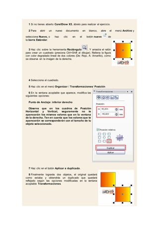 1 Si no tienes abierto CorelDraw X5, ábrelo para realizar el ejercicio.
2 Para abrir un nuevo documento en blanco, abre el menú Archivo y
selecciona Nuevo, o haz clic en el botón nuevo de
la barra Estándar.
3 Haz clic sobre la herramienta Rectángulo . Y arrastra el ratón
para crear un cuadrado (presiona Ctrl+Shift al dibujar). Rellena la figura
con color degradado lineal de dos colores (De: Rojo, A: Amarillo), como
se observa en la imagen de la derecha.
4 Selecciona el cuadrado.
5 Haz clic en el menú Organizar / Transformaciones/ Posición
6 En la ventana acoplable que aparece, modifica las
siguientes opciones:
Punto de Anclaje: inferior derecho
Observa que en los cuadros de Posición
Horizontal y Vertical, seguramente no te
aparecerán los mismos valores que en la ventana
de la derecha. Ten en cuenta que los valores que te
aparecerán se corresponderán con el tamaño de tu
objeto seleccionado.
7 Haz clic en el botón Aplicar a duplicado.
8 Finalmente lograrás dos objetos, el original quedará
como estaba y obtendrás un duplicado que quedará
reflejado según las opciones modificadas en la ventana
acoplable Transformaciones.
 