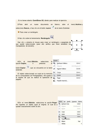 Si no tienes abierto CorelDraw X5, ábrelo para realizar el ejercicio.
2 Para abrir un nuevo documento en blanco, abre el menú Archivo y
selecciona Nuevo, o haz clic en el botón nuevo de la barra Estándar.
Para crear un rectángulo:
3 Haz clic sobre la herramienta Rectángulo .
Haz clic y arrastra el mouse para crear un rectángulo y asegúrate de
que quede seleccionado (para ello verifica que tiene alrededor los
manejadores de tamaño).
4 En el menú Edición, selecciona la
opción Copiar, o presiona el
botón Copiar que se encuentra en la barra
estándar.
El objeto seleccionado se copia en la memoria
de la computadora (el Portapapeles). Allí queda a
la espera de que se realice la operación de
pegado.
5 En el menú Edición, selecciona la opción Pegar.
Así lograrás un objeto igual al original, el cual va a
quedar exactamente sobre el otro.
 