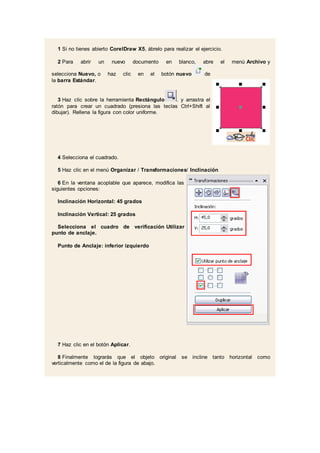 1 Si no tienes abierto CorelDraw X5, ábrelo para realizar el ejercicio.
2 Para abrir un nuevo documento en blanco, abre el menú Archivo y
selecciona Nuevo, o haz clic en el botón nuevo de
la barra Estándar.
3 Haz clic sobre la herramienta Rectángulo . y arrastra el
ratón para crear un cuadrado (presiona las teclas Ctrl+Shift al
dibujar). Rellena la figura con color uniforme.
4 Selecciona el cuadrado.
5 Haz clic en el menú Organizar / Transformaciones/ Inclinación
6 En la ventana acoplable que aparece, modifica las
siguientes opciones:
Inclinación Horizontal: 45 grados
Inclinación Vertical: 25 grados
Selecciona el cuadro de verificación Utilizar
punto de anclaje.
Punto de Anclaje: inferior izquierdo
7 Haz clic en el botón Aplicar.
8 Finalmente lograrás que el objeto original se incline tanto horizontal como
verticalmente como el de la figura de abajo.
 