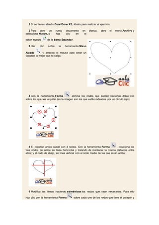 1 Si no tienes abierto CorelDraw X5, ábrelo para realizar el ejercicio.
2 Para abrir un nuevo documento en blanco, abre el menú Archivo y
selecciona Nuevo, o haz clic en el
botón nuevo de la barra Estándar.
3 Haz clic sobre la herramienta Mano
Alzada y arrastra el mouse para crear un
corazón lo mejor que te salga.
4 Con la herramienta Forma , elimina los nodos que sobran haciendo doble clic
sobre los que vas a quitar (en la imagen son los que están rodeados por un círculo rojo).
5 El corazón ahora quedó con 4 nodos. Con la herramienta Forma , posiciona los
tres nodos de arriba en línea horizontal y tratando de mantener la misma distancia entre
ellos; y el nodo de abajo, en línea vertical con el nodo medio de los que están arriba.
6 Modifica las líneas haciendo asimétricos los nodos que sean necesarios. Para ello
haz clic con la herramienta Forma sobre cada uno de los nodos que tiene el corazón y
 