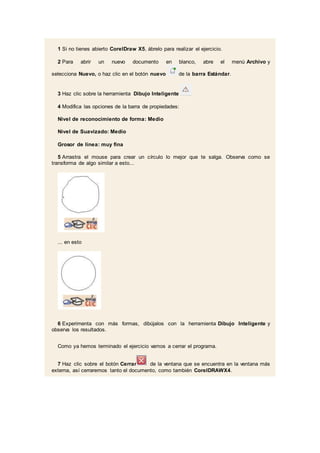 1 Si no tienes abierto CorelDraw X5, ábrelo para realizar el ejercicio.
2 Para abrir un nuevo documento en blanco, abre el menú Archivo y
selecciona Nuevo, o haz clic en el botón nuevo de la barra Estándar.
3 Haz clic sobre la herramienta Dibujo Inteligente
4 Modifica las opciones de la barra de propiedades:
Nivel de reconocimiento de forma: Medio
Nivel de Suavizado: Medio
Grosor de línea: muy fina
5 Arrastra el mouse para crear un círculo lo mejor que te salga. Observa como se
transforma de algo similar a esto...
... en esto
6 Experimenta con más formas, dibújalos con la herramienta Dibujo Inteligente y
observa los resultados.
Como ya hemos terminado el ejercicio vamos a cerrar el programa.
7 Haz clic sobre el botón Cerrar de la ventana que se encuentra en la ventana más
externa, así cerraremos tanto el documento, como también CorelDRAWX4.
 