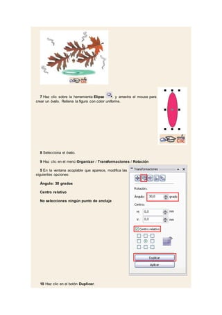 7 Haz clic sobre la herramienta Elipse . y arrastra el mouse para
crear un óvalo. Rellena la figura con color uniforme.
8 Selecciona el óvalo.
9 Haz clic en el menú Organizar / Transformaciones / Rotación
5 En la ventana acoplable que aparece, modifica las
siguientes opciones:
Ángulo: 30 grados
Centro relativo
No selecciones ningún punto de anclaje
10 Haz clic en el botón Duplicar.
 