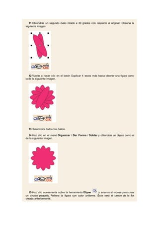 11 Obtendrás un segundo óvalo rotado a 30 grados con respecto al original. Observa la
siguiente imagen.
12 Vuelve a hacer clic en el botón Duplicar 4 veces más hasta obtener una figura como
la de la siguiente imagen.
13 Selecciona todos los óvalos.
14 Haz clic en el menú Organizar / Dar Forma / Soldar y obtendrás un objeto como el
de la siguiente imagen.
15 Haz clic nuevamente sobre la herramienta Elipse . y arrastra el mouse para crear
un círculo pequeño. Rellena la figura con color uniforme. Éste será el centro de la flor
creada anteriormente.
 