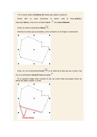 1 Si no tienes abierto CorelDraw X5, ábrelo para realizar el ejercicio.
2 Para abrir un nuevo documento en blanco, abre el menú Archivo y
selecciona Nuevo, o haz clic en el botón nuevo de la barra Estándar.
3 Haz clic sobre la herramienta Bézier .
4 Inserta los nodos que se necesitan, como se observa en la imagen a continuación.
5 Haz clic con la herramienta Forma en el medio de la línea que vas a curvar y haz
clic en la herramienta Convertir línea en curva .
En la siguiente imagen verás marcado en rojo, las únicas líneas que quedan rectas; las
demás las debes convertir a curvas.
 