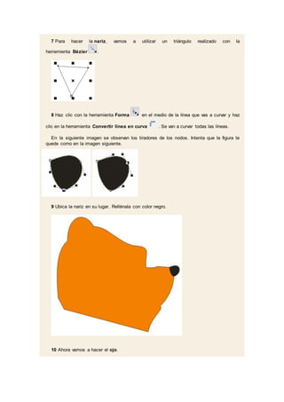 7 Para hacer la nariz, vamos a utilizar un triángulo realizado con la
herramienta Bézier .
8 Haz clic con la herramienta Forma en el medio de la línea que vas a curvar y haz
clic en la herramienta Convertir línea en curva . Se van a curvar todas las líneas.
En la siguiente imagen se observan los tiradores de los nodos. Intenta que la figura te
quede como en la imagen siguiente.
9 Ubica la nariz en su lugar. Rellénala con color negro.
10 Ahora vamos a hacer el ojo.
 
