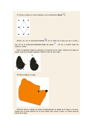 11 Vamos a utilizar un rombo realizado con la herramienta Bézier .
12 Haz clic con la herramienta Forma en el medio de la línea que vas a curvar y
haz clic en la herramienta Convertir línea en curva . Se van a convertir todas las
líneas en curvas.
13 En la siguiente imagen se observan los tiradores de los nodos. Intenta que la figura te
quede como en la imagen siguiente. Rellena el ojo de color negro.
14 Ubica el ojo en su lugar.
15 Ahora vamos a dibujar las líneas correspondientes al detalle de la oreja y a la boca.
Intenta que el borde derecho de la boca quede justo sobre la línea. Lo mismo para las
líneas de la oreja.
 