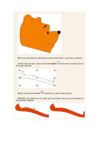20 Ya sólo resta hacer el cuello del buzo rojo de Winnie Pooh... ¿qué dices: se parece?
21 Para hacer el cuello, utiliza la herramienta Bézier para ubicar los nodos como los
de la figura siguiente.
22 Con la herramienta Forma transforma en curvas todas las líneas.
23 Modifica los tiradores de los nodos para que queden como los que se observan en
las siguientes imágenes.
 