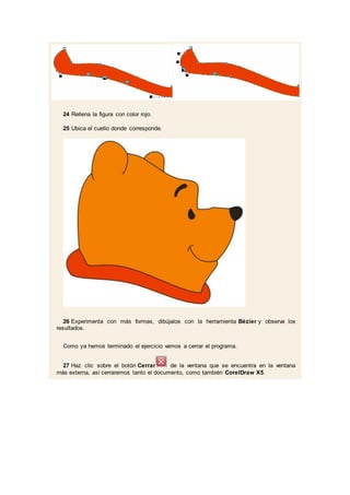 24 Rellena la figura con color rojo.
25 Ubica el cuello donde corresponde.
26 Experimenta con más formas, dibújalos con la herramienta Bézier y observa los
resultados.
Como ya hemos terminado el ejercicio vamos a cerrar el programa.
27 Haz clic sobre el botón Cerrar de la ventana que se encuentra en la ventana
más externa, así cerraremos tanto el documento, como también CorelDraw X5.
 